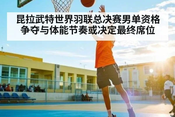 昆拉武特世界羽联总决赛男单资格争夺与体能节奏或决定最终席位