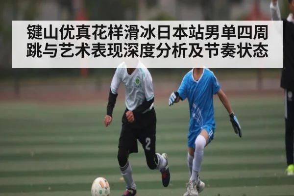 键山优真花样滑冰日本站男单四周跳与艺术表现深度分析及节奏状态