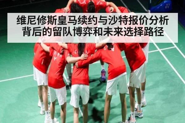维尼修斯皇马续约与沙特报价分析背后的留队博弈和未来选择路径
